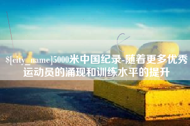 库尔勒5000米中国纪录-随着更多优秀运动员的涌现和训练水平的提升