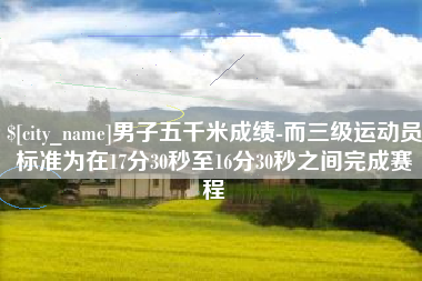 库尔勒男子五千米成绩-而三级运动员标准为在17分30秒至16分30秒之间完成赛程