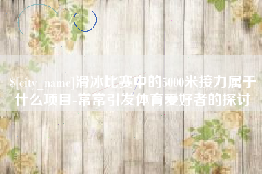 库尔勒滑冰比赛中的5000米接力属于什么项目-常常引发体育爱好者的探讨