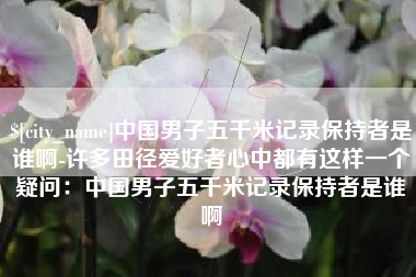库尔勒中国男子五千米记录保持者是谁啊-许多田径爱好者心中都有这样一个疑问：中国男子五千米记录保持者是谁啊
