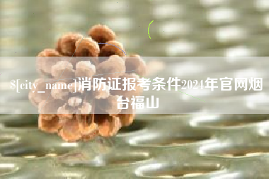 库尔勒消防证报考条件2024年官网烟台福山