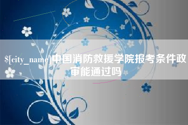 库尔勒中国消防救援学院报考条件政审能通过吗